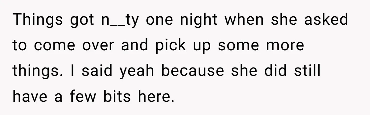 Things got n__ty one night when she asked to come over and pick up some more things. I said yeah because she did still have a few bits here.