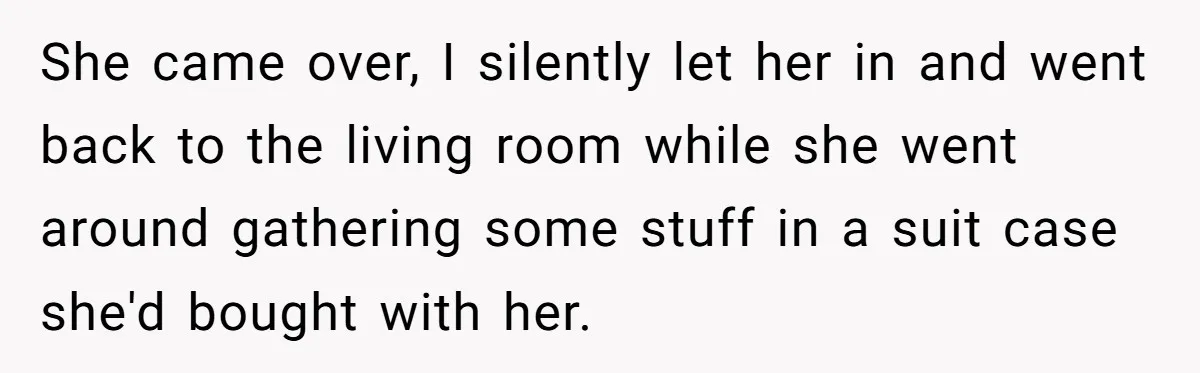 She came over, I silently let her in and went back to the living room while she went around gathering some stuff in a suit case she'd bought with her.