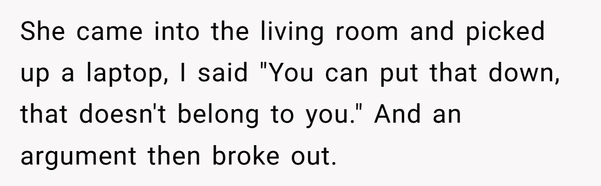 She came into the living room and picked up a laptop, I said "You can put that down, that doesn't belong to you." And an argument then broke out.