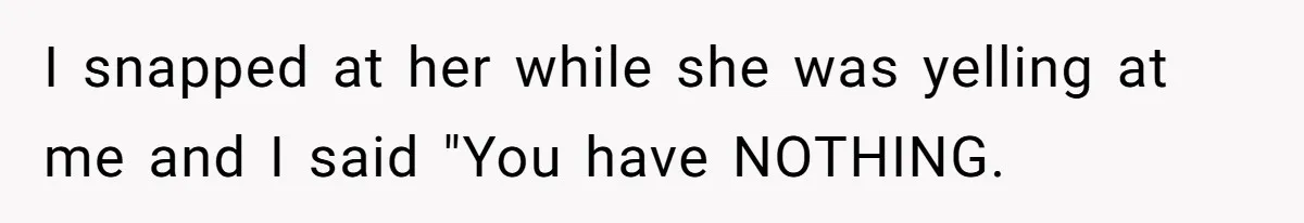 I snapped at her while she was yelling at me and I said "You have NOTHING.