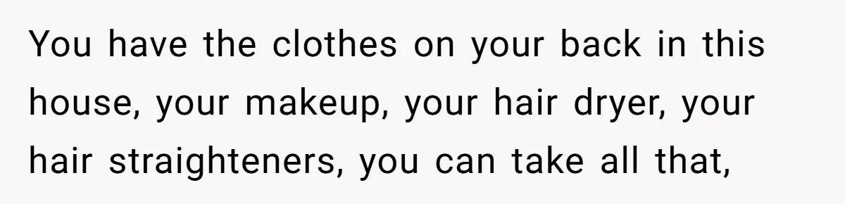 You have the clothes on your back in this house, your makeup, your hair dryer, your hair straighteners, you can take all that,