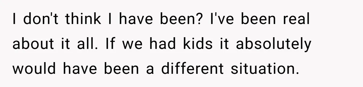 I don't think I have been? I've been real about it all. If we had kids it absolutely would have been a different situation.