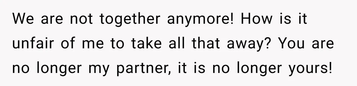 We are not together anymore! How is it unfair of me to take all that away? You are no longer my partner, it is no longer yours!