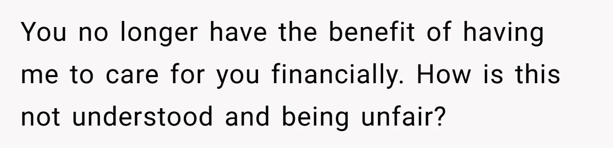 You no longer have the benefit of having me to care for you financially. How is this not understood and being unfair?