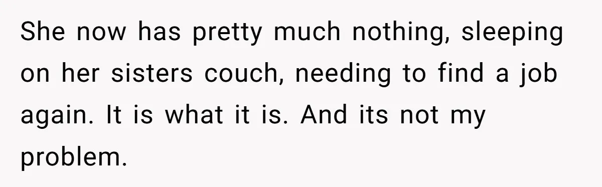 She now has pretty much nothing, sleeping on her sisters couch, needing to find a job again. It is what it is. And its not my problem.