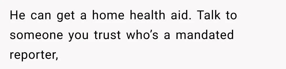 He can get a home health aid. Talk to someone you trust who’s a mandated reporter,