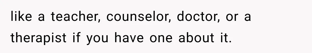 like a teacher, counselor, doctor, or a therapist if you have one about it.