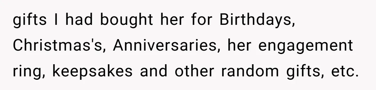 gifts I had bought her for Birthdays, Christmas's, Anniversaries, her engagement ring, keepsakes and other random gifts, etc.