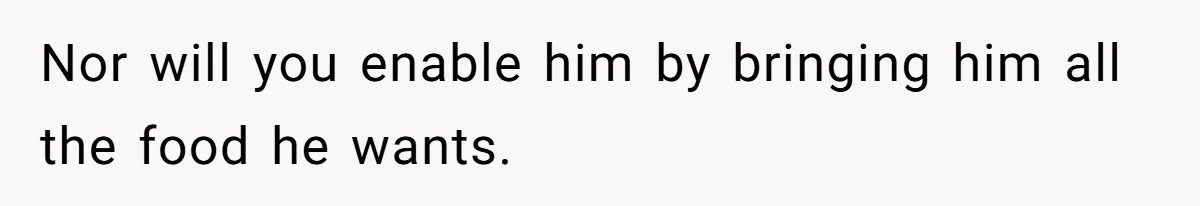 Nor will you enable him by bringing him all the food he wants.