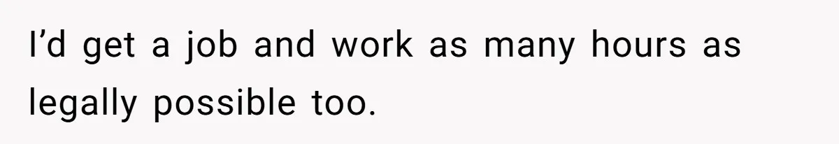 I’d get a job and work as many hours as legally possible too.