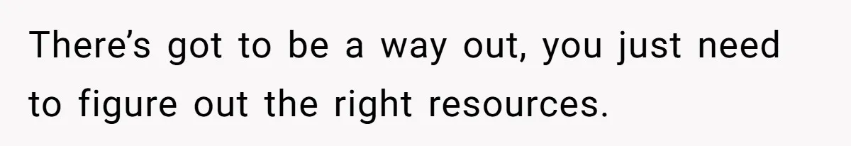 There’s got to be a way out, you just need to figure out the right resources.