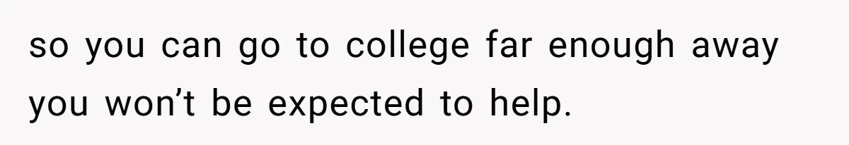 so you can go to college far enough away you won’t be expected to help.