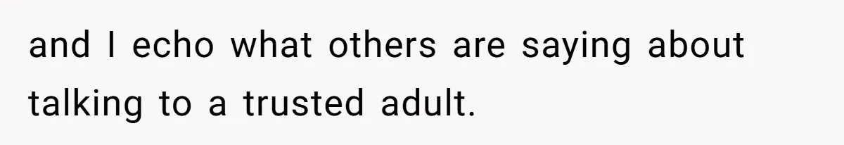 and I echo what others are saying about talking to a trusted adult.