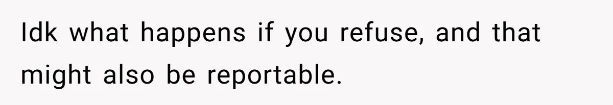 Idk what happens if you refuse, and that might also be reportable.