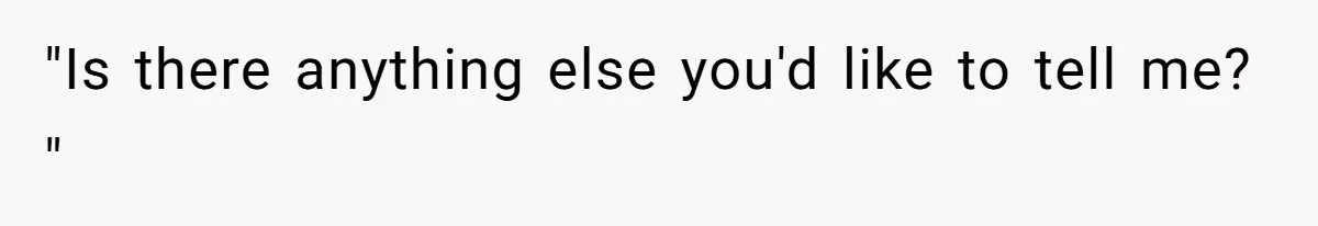 "Is there anything else you'd like to tell me? "