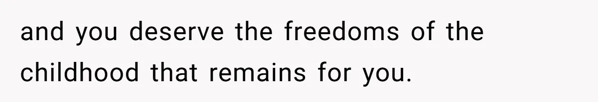 and you deserve the freedoms of the childhood that remains for you.