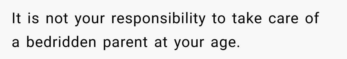 It is not your responsibility to take care of a bedridden parent at your age.