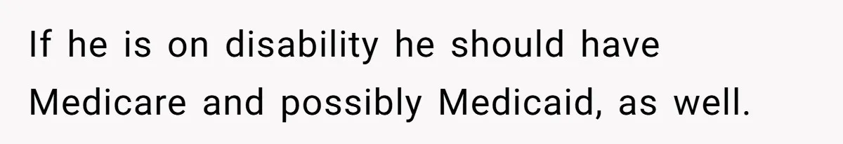 If he is on disability he should have Medicare and possibly Medicaid, as well.