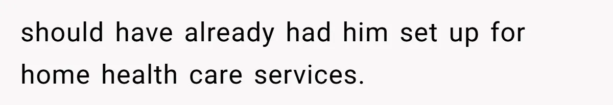 should have already had him set up for home health care services.