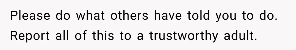 Please do what others have told you to do. Report all of this to a trustworthy adult.