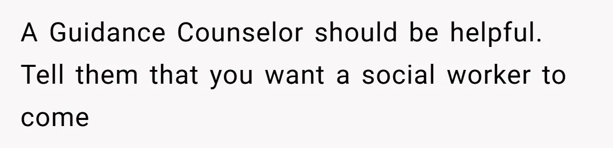 A Guidance Counselor should be helpful. Tell them that you want a social worker to come