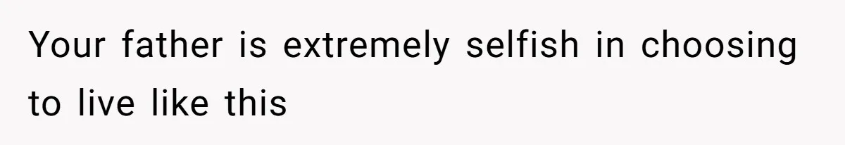 Your father is extremely selfish in choosing to live like this