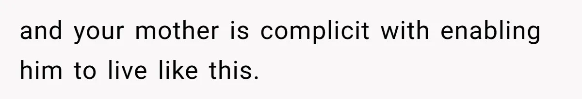 and your mother is complicit with enabling him to live like this.