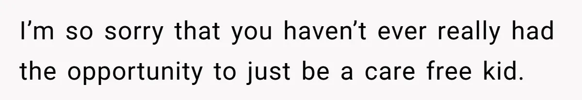 I’m so sorry that you haven’t ever really had the opportunity to just be a care free kid.