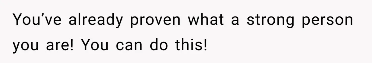 You’ve already proven what a strong person you are! You can do this!