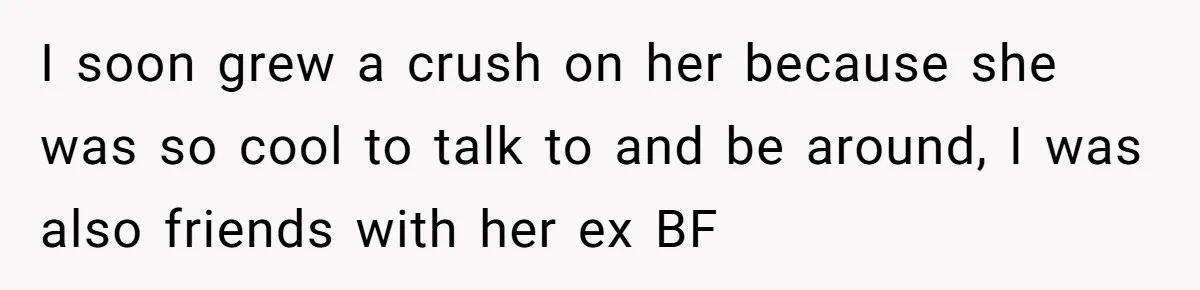 I soon grew a crush on her because she was so cool to talk to and be around, I was also friends with her ex BF