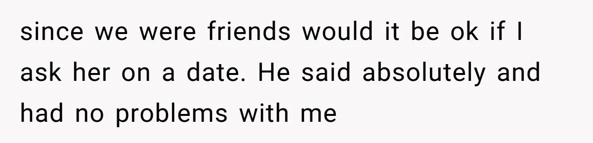 since we were friends would it be ok if I ask her on a date. He said absolutely and had no problems with me