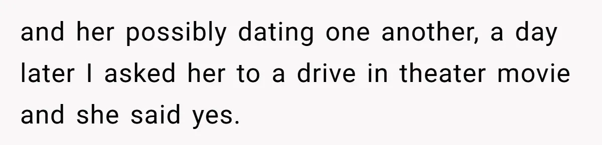 and her possibly dating one another, a day later I asked her to a drive in theater movie and she said yes.