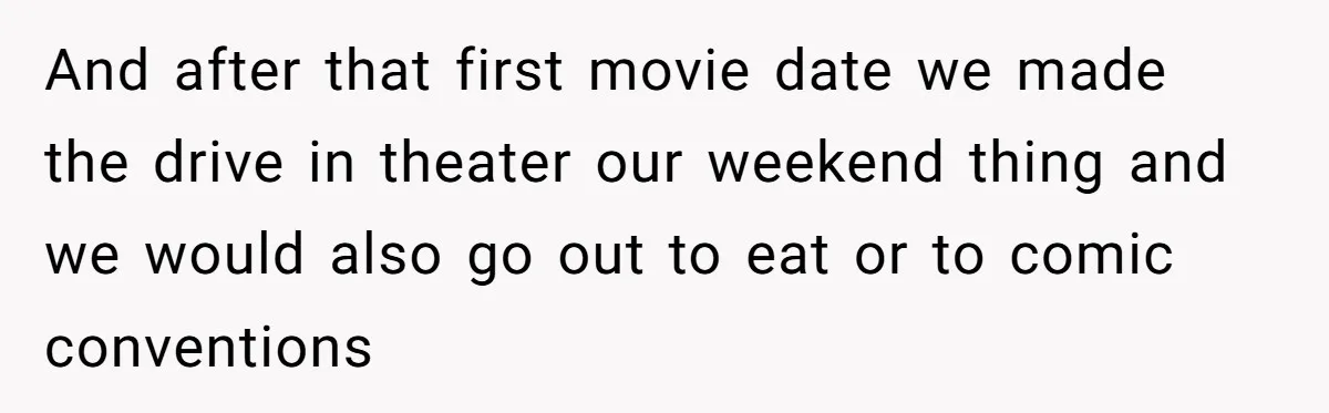 And after that first movie date we made the drive in theater our weekend thing and we would also go out to eat or to comic conventions