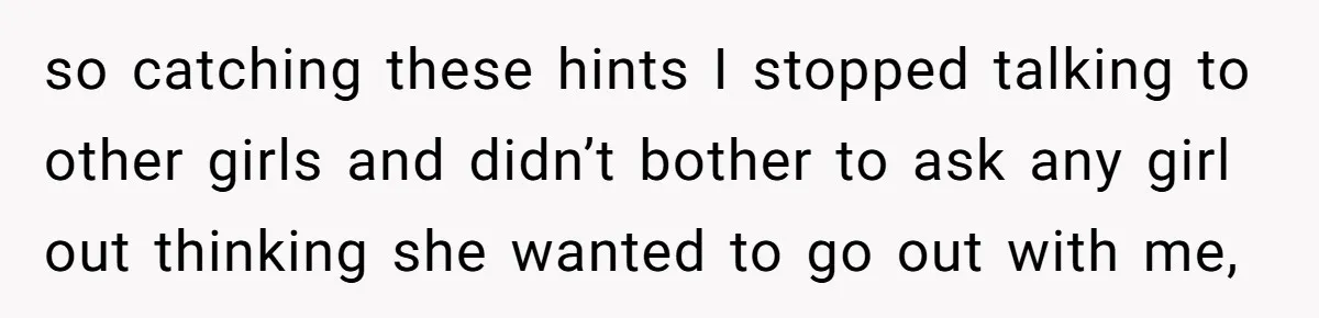 so catching these hints I stopped talking to other girls and didn’t bother to ask any girl out thinking she wanted to go out with me,