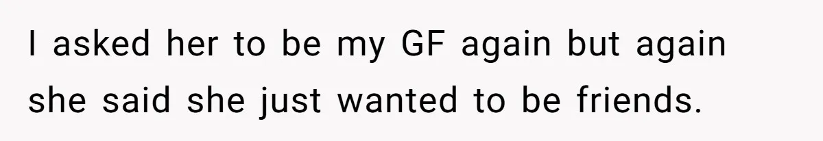 I asked her to be my GF again but again she said she just wanted to be friends.