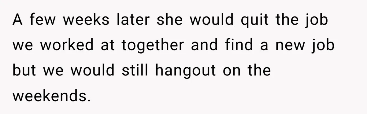 A few weeks later she would quit the job we worked at together and find a new job but we would still hangout on the weekends.