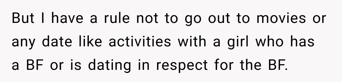 But I have a rule not to go out to movies or any date like activities with a girl who has a BF or is dating in respect for the...