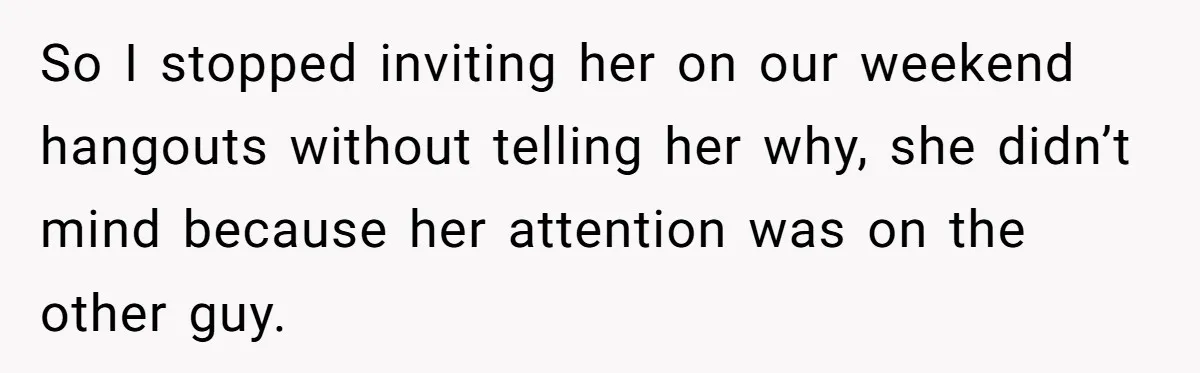 So I stopped inviting her on our weekend hangouts without telling her why, she didn’t mind because her attention was on the other guy.