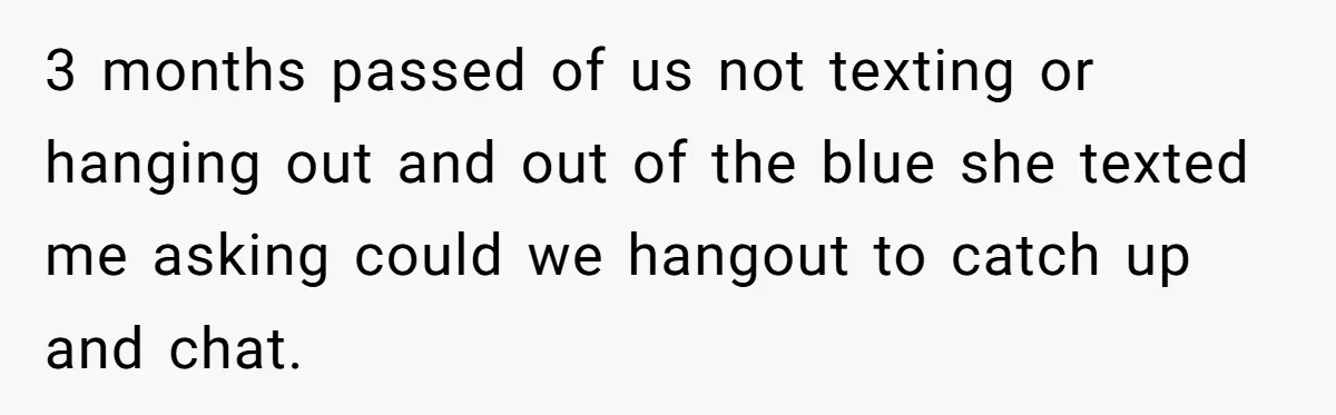 3 months passed of us not texting or hanging out and out of the blue she texted me asking could we hangout to catch up and chat.