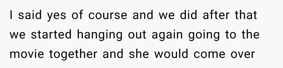 I said yes of course and we did after that we started hanging out again going to the movie together and she would come over