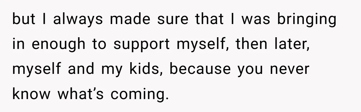but I always made sure that I was bringing in enough to support myself, then later, myself and my kids, because you never know what’s coming.