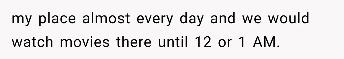 my place almost every day and we would watch movies there until 12 or 1 AM.