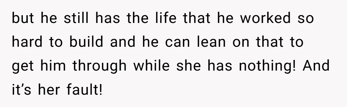 but he still has the life that he worked so hard to build and he can lean on that to get him through while she has nothing! And it’s her...