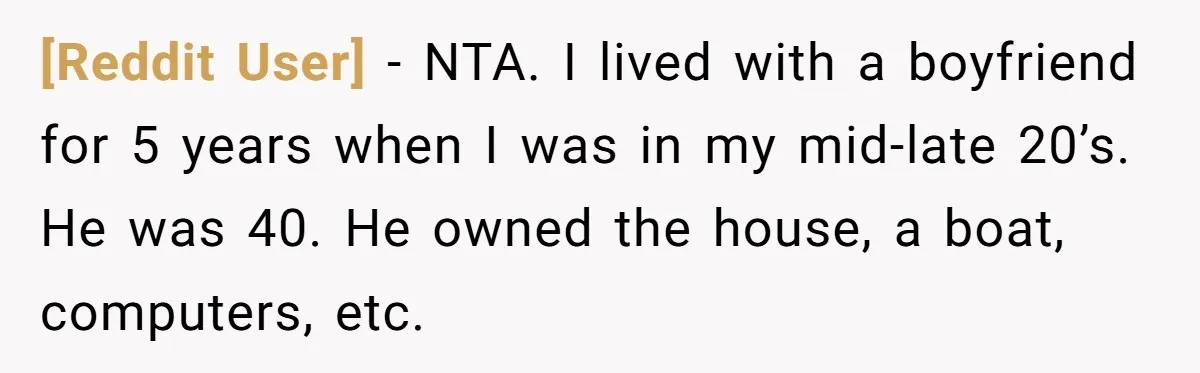 [Reddit User] − NTA. I lived with a boyfriend for 5 years when I was in my mid-late 20’s. He was 40. He owned the house, a boat, computers, etc.