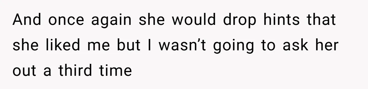 And once again she would drop hints that she liked me but I wasn’t going to ask her out a third time