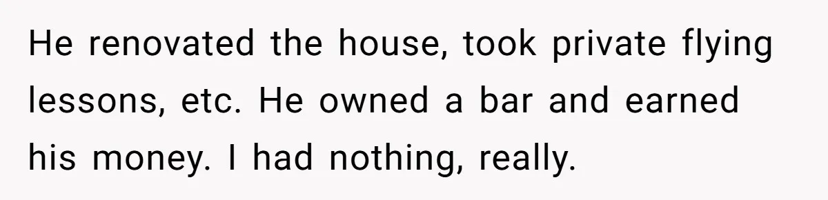 He renovated the house, took private flying lessons, etc. He owned a bar and earned his money. I had nothing, really.