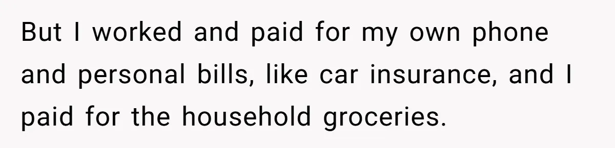 But I worked and paid for my own phone and personal bills, like car insurance, and I paid for the household groceries.
