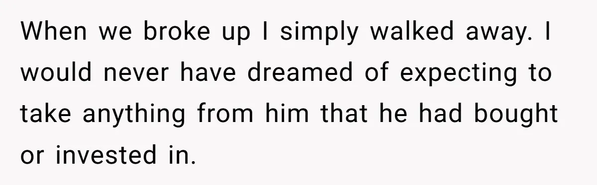 When we broke up I simply walked away. I would never have dreamed of expecting to take anything from him that he had bought or invested in.