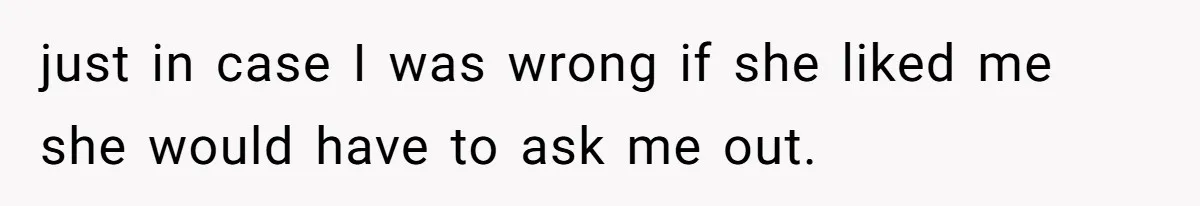 just in case I was wrong if she liked me she would have to ask me out.