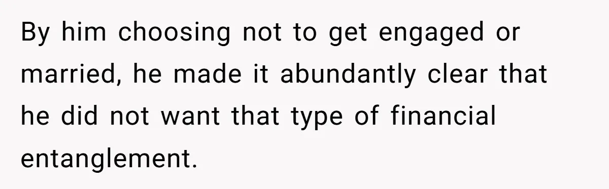 By him choosing not to get engaged or married, he made it abundantly clear that he did not want that type of financial entanglement.